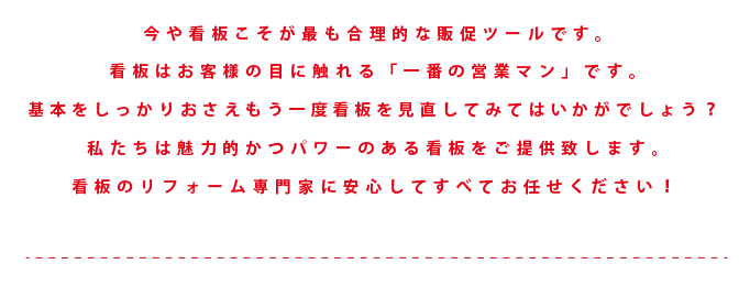 今や看板こそが最も合理的な販促ツールです。看板はお客様の目に触れる「一番の営業マン」です。基本をしっかりおさえもう一度看板を見直してみてはいかがでしょう？私たちは魅力的かつパワーのある看板をご提供致します。看板のリフォーム専門家に安心してすべてお任せください！