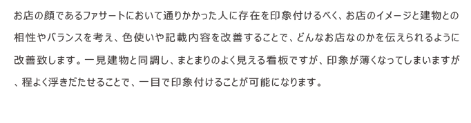 お店の顔であるファサートにおいて通りかかった人に存在を印象付けるべく、お店のイメージと建物との相性やバランスを考え、色使いや記載内容を改善することで、どんなお店なのかを伝えられるように改善致します。一見建物と同調し、まとまりのよく見える看板ですが、印象が薄くなってしまいますが、程よく浮きだたせることで、一目で印象付けることが可能になります。